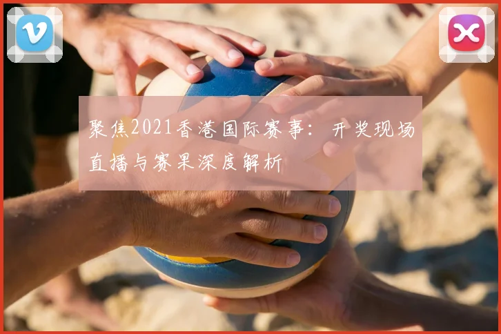 聚焦2021香港国际赛事：开奖现场直播与赛果深度解析