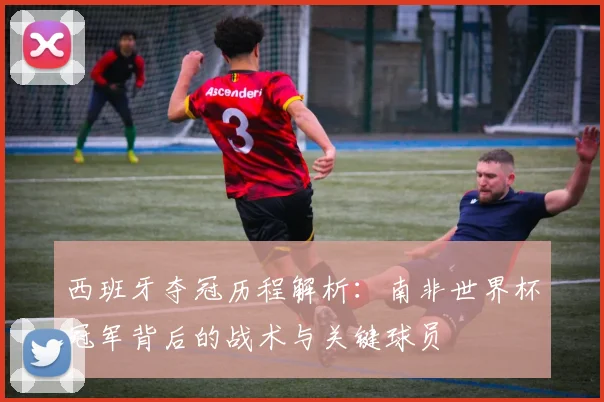 西班牙夺冠历程解析：南非世界杯冠军背后的战术与关键球员