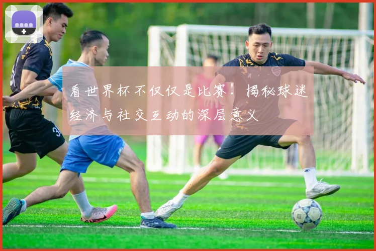 看世界杯不仅仅是比赛！揭秘球迷经济与社交互动的深层意义